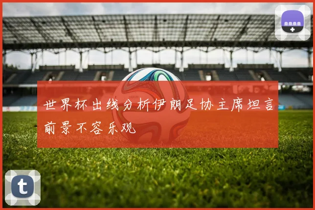世界杯出线分析伊朗足协主席坦言前景不容乐观