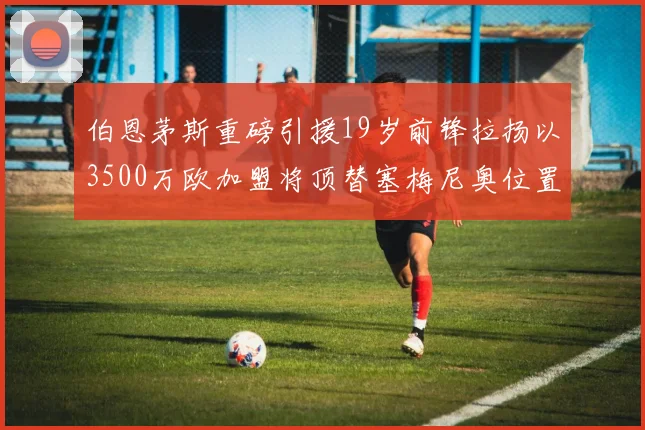 伯恩茅斯重磅引援19岁前锋拉扬以3500万欧加盟将顶替塞梅尼奥位置