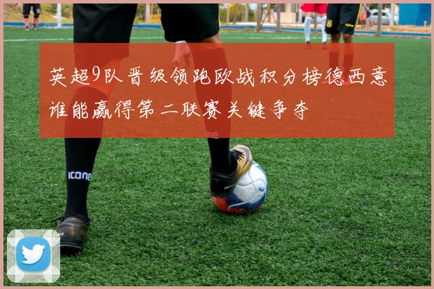 英超9队晋级领跑欧战积分榜德西意谁能赢得第二联赛关键争夺