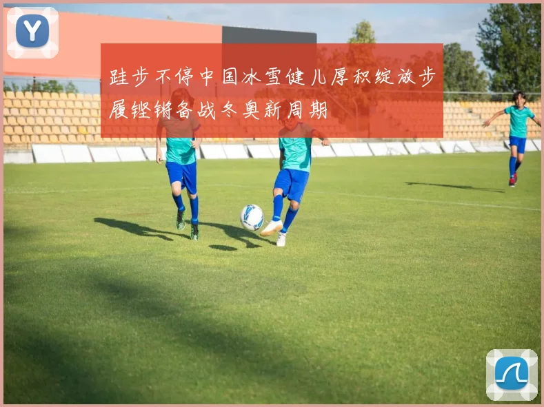 跬步不停中国冰雪健儿厚积绽放步履铿锵备战冬奥新周期