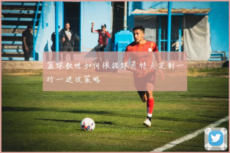 篮球教练如何根据球员特点定制一对一进攻策略