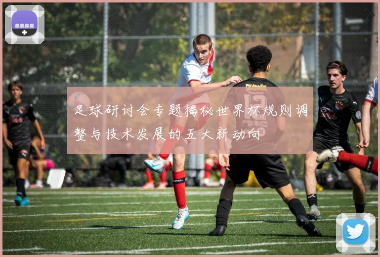 足球研讨会专题揭秘世界杯规则调整与技术发展的五大新动向