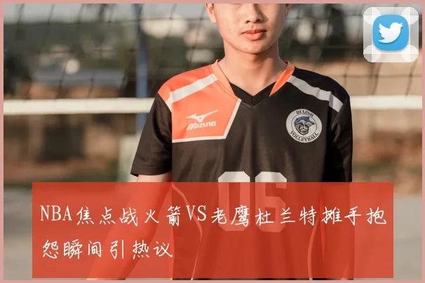 NBA焦点战火箭VS老鹰杜兰特摊手抱怨瞬间引热议