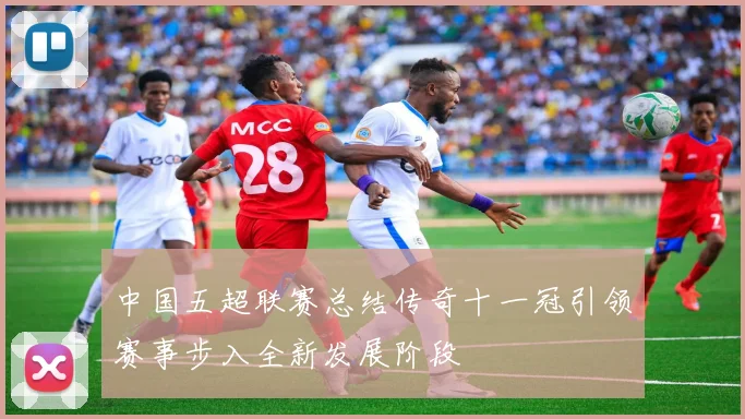 中国五超联赛总结传奇十一冠引领赛事步入全新发展阶段