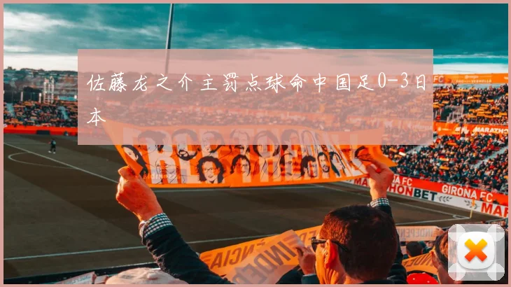 佐藤龙之介主罚点球命中国足0-3日本