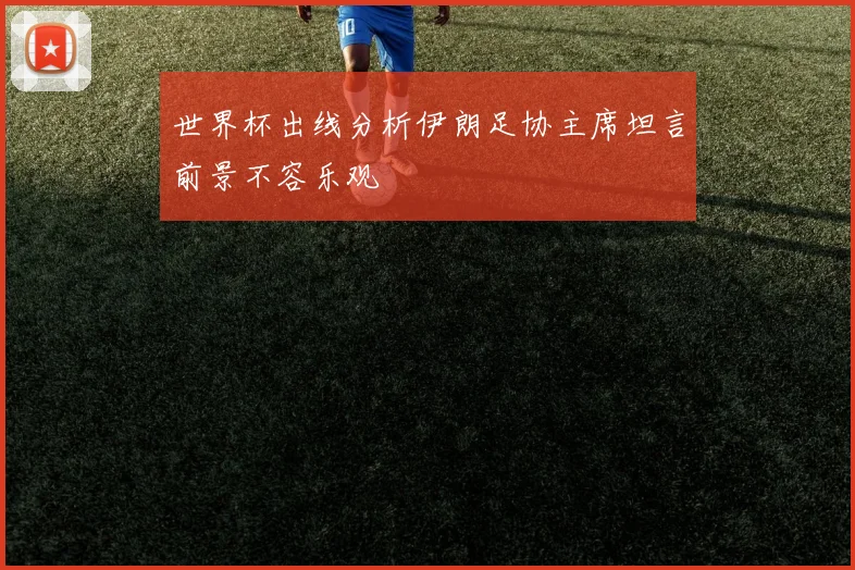 世界杯出线分析伊朗足协主席坦言前景不容乐观