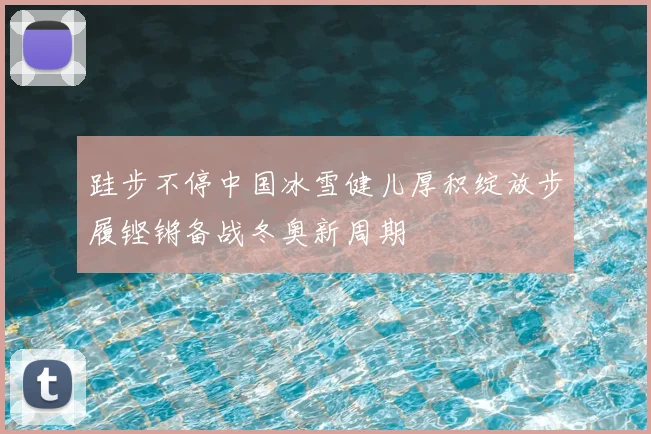 跬步不停中国冰雪健儿厚积绽放步履铿锵备战冬奥新周期