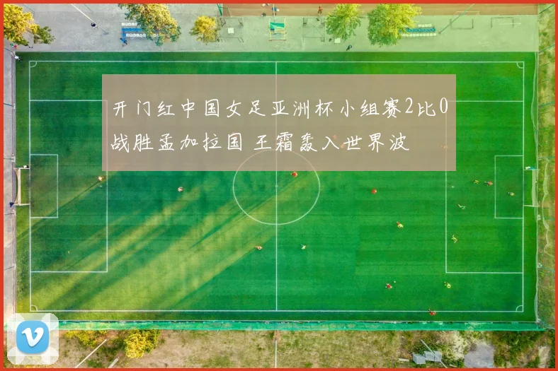 开门红中国女足亚洲杯小组赛2比0战胜孟加拉国 王霜轰入世界波
