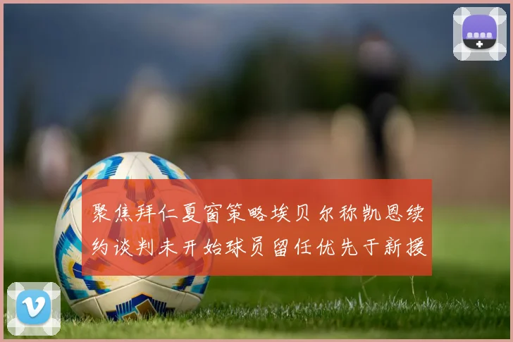 聚焦拜仁夏窗策略埃贝尔称凯恩续约谈判未开始球员留任优先于新援