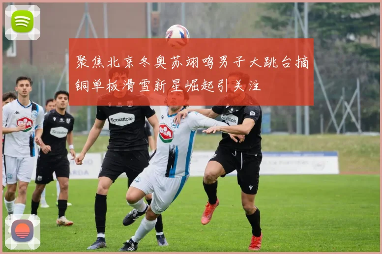 聚焦北京冬奥苏翊鸣男子大跳台摘铜单板滑雪新星崛起引关注