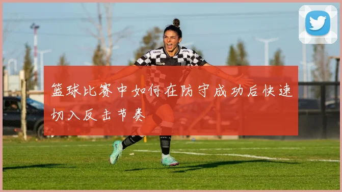 篮球比赛中如何在防守成功后快速切入反击节奏