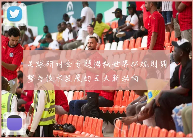 足球研讨会专题揭秘世界杯规则调整与技术发展的五大新动向