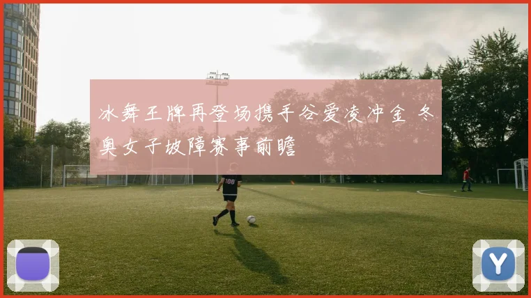 冰舞王牌再登场携手谷爱凌冲金 冬奥女子坡障赛事前瞻